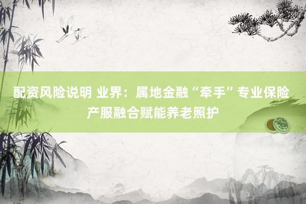 配资风险说明 业界：属地金融“牵手”专业保险 产服融合赋能养老照护