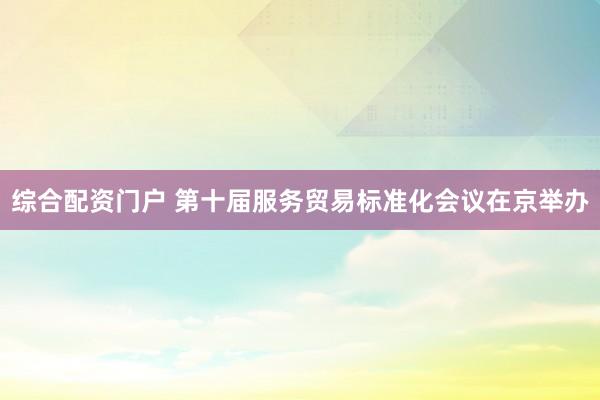 综合配资门户 第十届服务贸易标准化会议在京举办