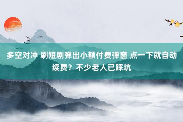 多空对冲 刷短剧弹出小额付费弹窗 点一下就自动续费？不少老人已踩坑