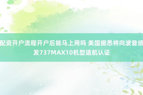 配资开户流程开户后能马上用吗 美国据悉将向波音颁发737MAX10机型适航认证