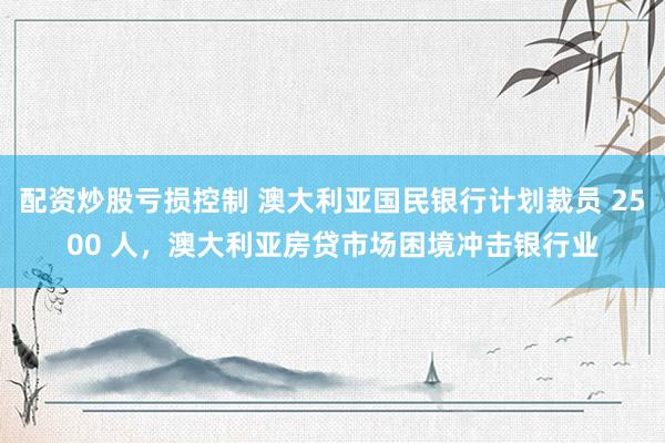 配资炒股亏损控制 澳大利亚国民银行计划裁员 2500 人，澳大利亚房贷市场困境冲击银行业