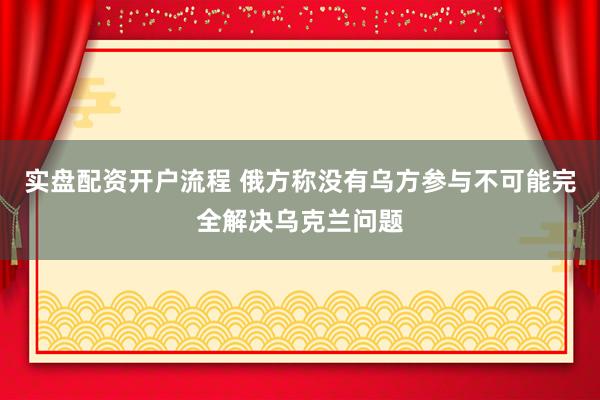 实盘配资开户流程 俄方称没有乌方参与不可能完全解决乌克兰问题
